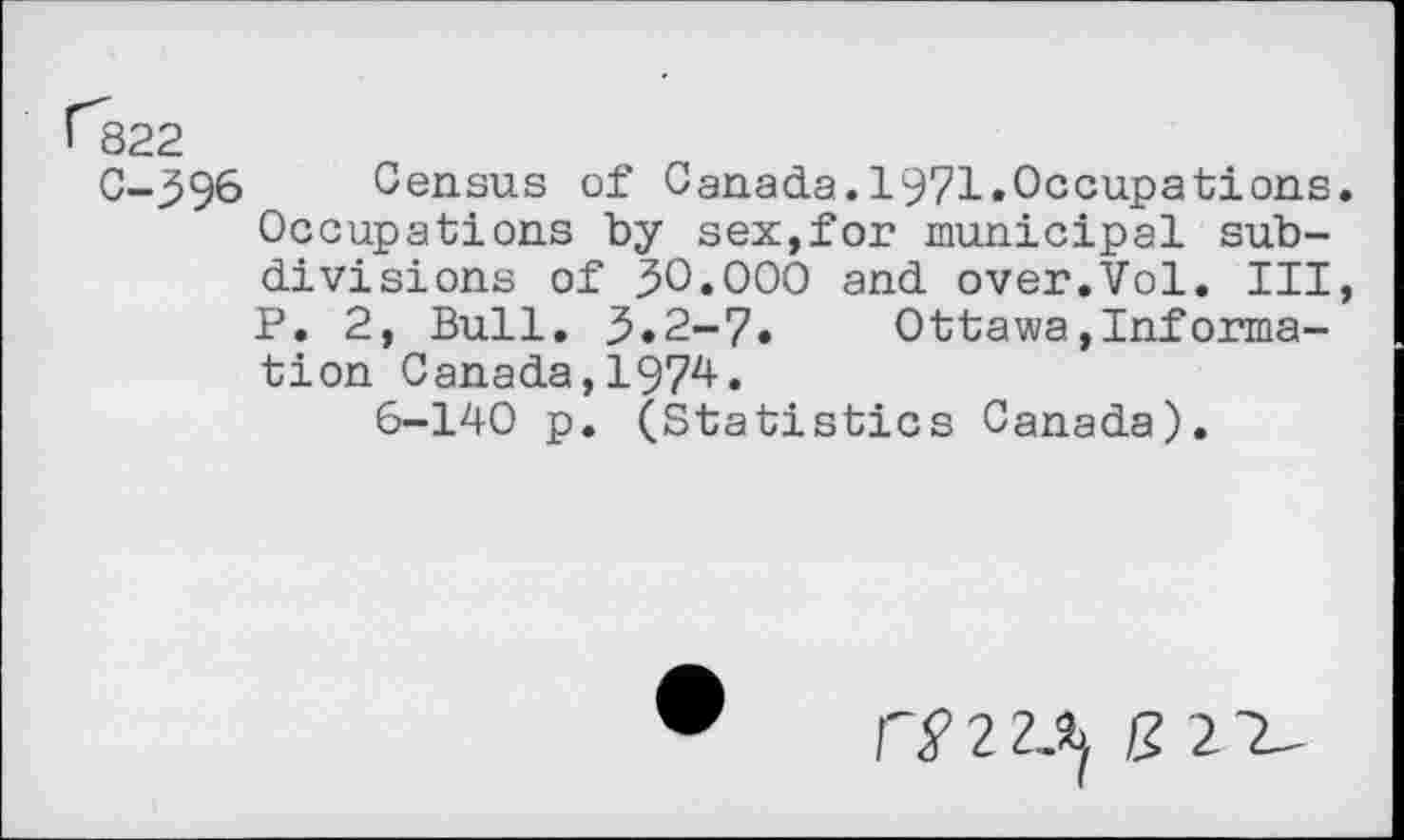 ﻿C-396 Census of Canada.1971.Occupations Occupations by sex,for municipal subdivisions of 30.000 and over.Vol. Ill P. 2, Bull. 3.2-7. Ottawa,Information Canada,1974.
6-140 p. (Statistics Canada).